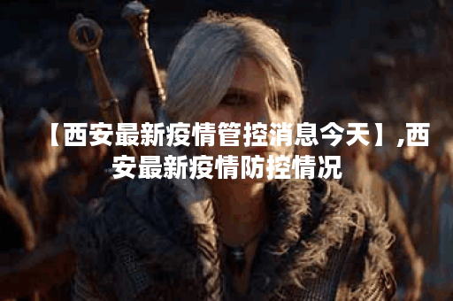 【西安最新疫情管控消息今天】,西安最新疫情防控情况