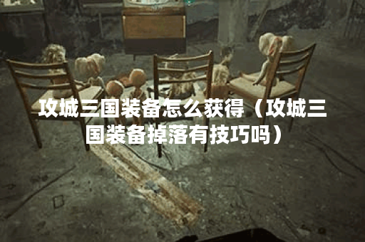 攻城三国装备怎么获得(攻城三国装备掉落有技巧吗)