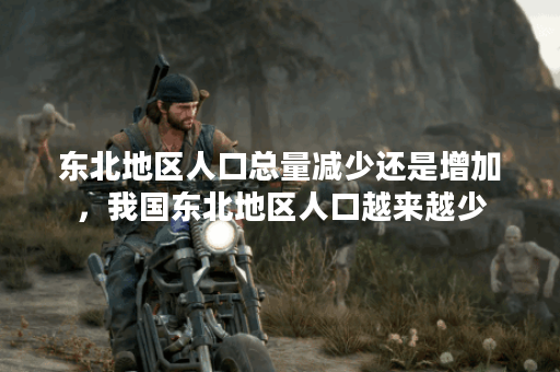 东北地区人口总量减少还是增加，我国东北地区人口越来越少