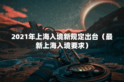 2021年上海入境新规定出台（最新上海入境要求）