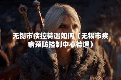 无锡市疾控待遇如何(无锡市疾病预防控制中心待遇)