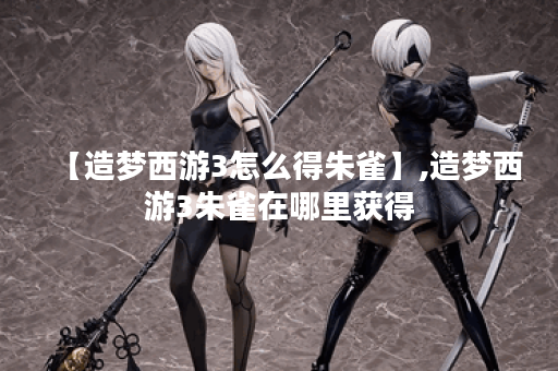 【造梦西游3怎么得朱雀】,造梦西游3朱雀在哪里获得