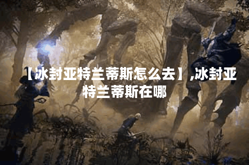 【冰封亚特兰蒂斯怎么去】,冰封亚特兰蒂斯在哪