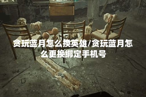 贪玩蓝月怎么换英雄/贪玩蓝月怎么更换绑定手机号