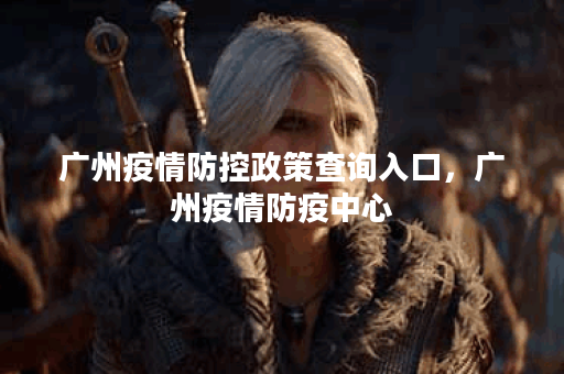 广州疫情防控政策查询入口，广州疫情防疫中心