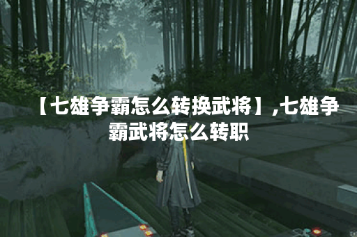 【七雄争霸怎么转换武将】,七雄争霸武将怎么转职