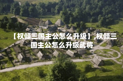 【权倾三国主公怎么升级】,权倾三国主公怎么升级武将