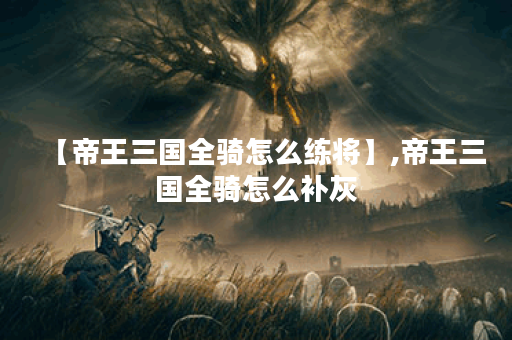 【帝王三国全骑怎么练将】,帝王三国全骑怎么补灰