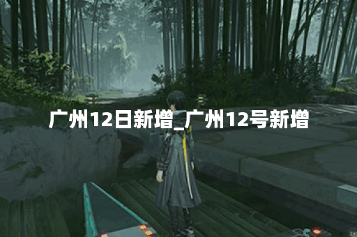 广州12日新增_广州12号新增