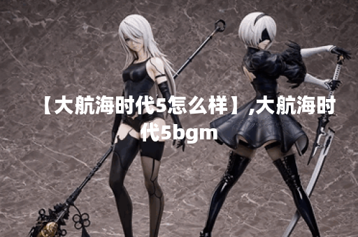 【大航海时代5怎么样】,大航海时代5bgm