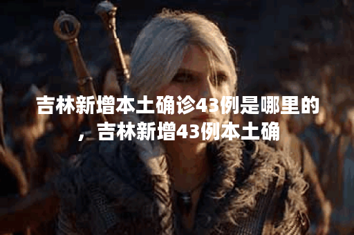 吉林新增本土确诊43例是哪里的，吉林新增43例本土确