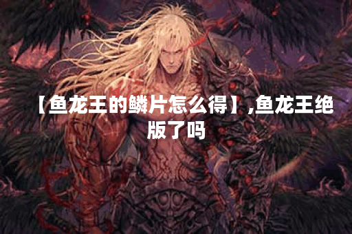 【鱼龙王的鳞片怎么得】,鱼龙王绝版了吗