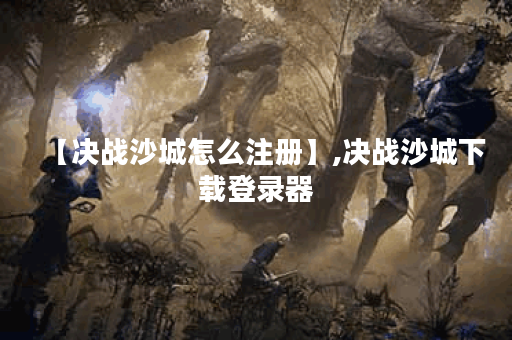 【决战沙城怎么注册】,决战沙城下载登录器