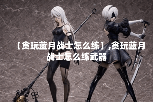 【贪玩蓝月战士怎么练】,贪玩蓝月战士怎么练武器