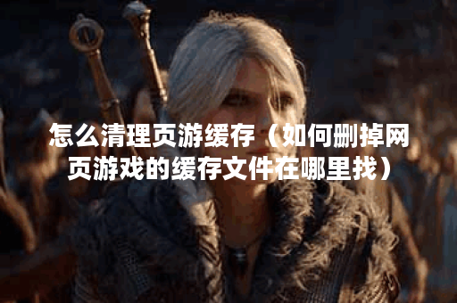 怎么清理页游缓存（如何删掉网页游戏的缓存文件在哪里找）