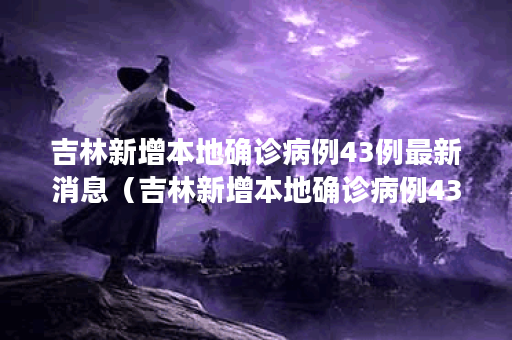 吉林新增本地确诊病例43例最新消息（吉林新增本地确诊病例43例最新消息今天）