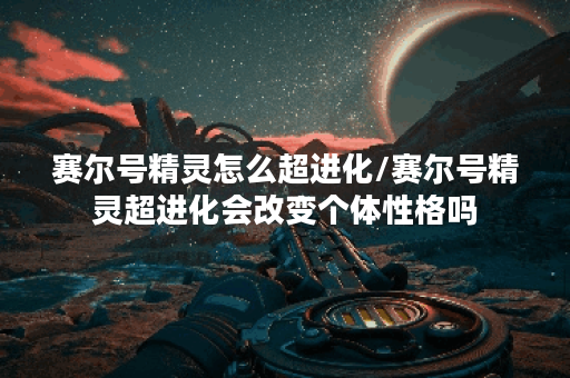 赛尔号精灵怎么超进化/赛尔号精灵超进化会改变个体性格吗