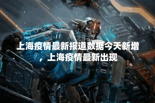 上海疫情最新报道数据今天新增，上海疫情最新出现