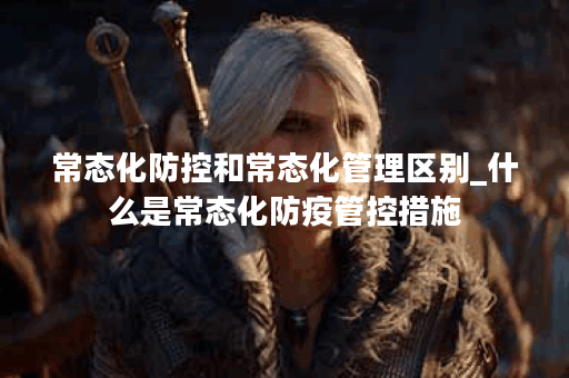 常态化防控和常态化管理区别_什么是常态化防疫管控措施