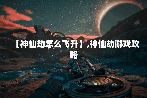 【神仙劫怎么飞升】,神仙劫游戏攻略