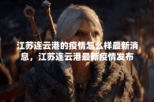 江苏连云港的疫情怎么样最新消息，江苏连云港最新疫情发布