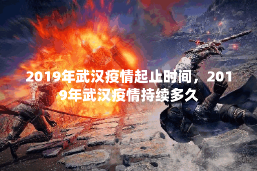 2019年武汉疫情起止时间，2019年武汉疫情持续多久