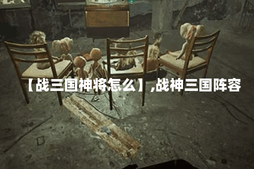 【战三国神将怎么】,战神三国阵容