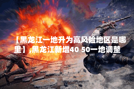 【黑龙江一地升为高风险地区是哪里】,黑龙江新增40 50一地调整为高风险地区