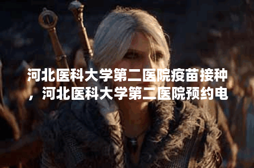 河北医科大学第二医院疫苗接种，河北医科大学第二医院预约电话是多少