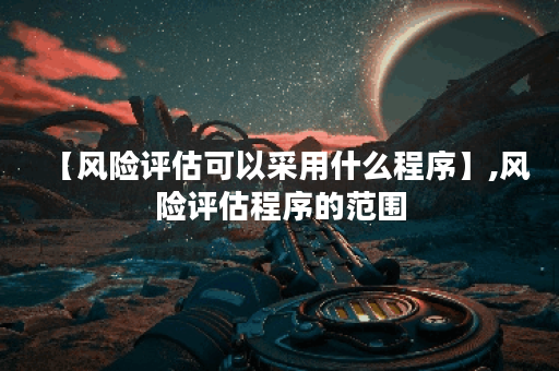 【风险评估可以采用什么程序】,风险评估程序的范围