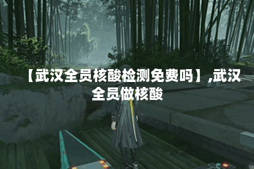 【武汉全员核酸检测免费吗】,武汉全员做核酸