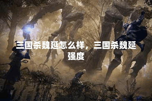 三国杀魏延怎么样，三国杀魏延强度