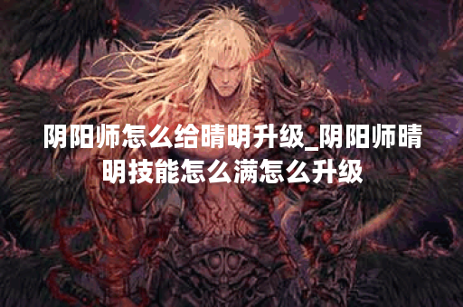 阴阳师怎么给晴明升级_阴阳师晴明技能怎么满怎么升级