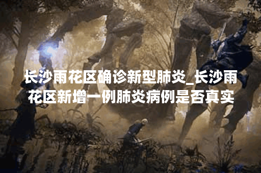 长沙雨花区确诊新型肺炎_长沙雨花区新增一例肺炎病例是否真实?