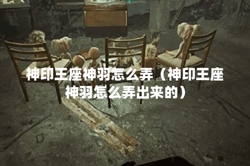 神印王座神羽怎么弄（神印王座神羽怎么弄出来的）