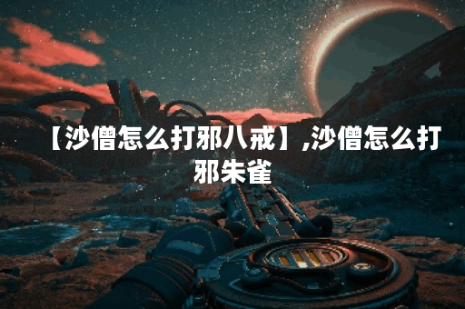 【沙僧怎么打邪八戒】,沙僧怎么打邪朱雀