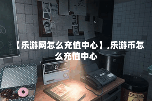 【乐游网怎么充值中心】,乐游币怎么充值中心
