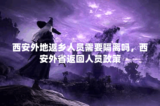 西安外地返乡人员需要隔离吗，西安外省返回人员政策