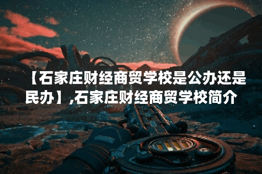 【石家庄财经商贸学校是公办还是民办】,石家庄财经商贸学校简介