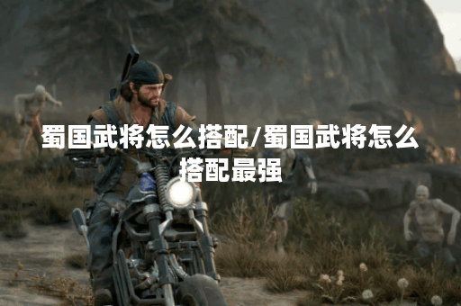 蜀国武将怎么搭配/蜀国武将怎么搭配最强