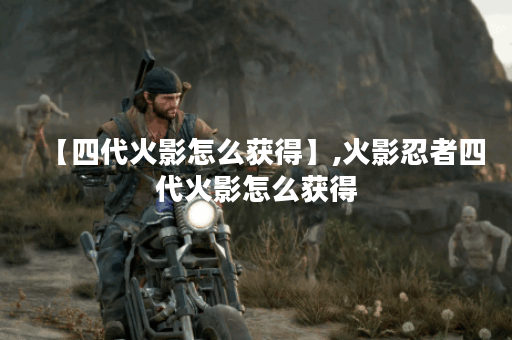 【四代火影怎么获得】,火影忍者四代火影怎么获得