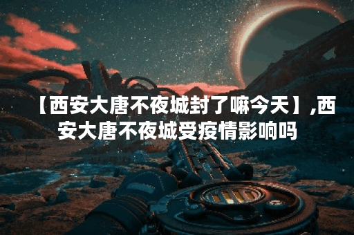 【西安大唐不夜城封了嘛今天】,西安大唐不夜城受疫情影响吗