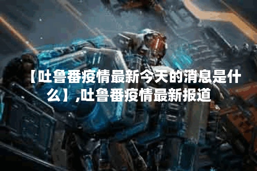 【吐鲁番疫情最新今天的消息是什么】,吐鲁番疫情最新报道