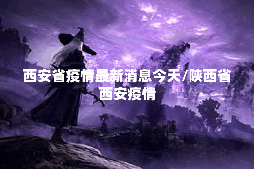 西安省疫情最新消息今天/陕西省西安疫情