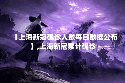 【上海新冠确诊人数每日数据公布】,上海新冠累计确诊