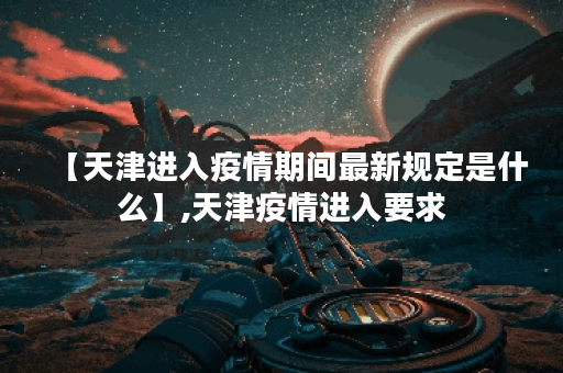 【天津进入疫情期间最新规定是什么】,天津疫情进入要求