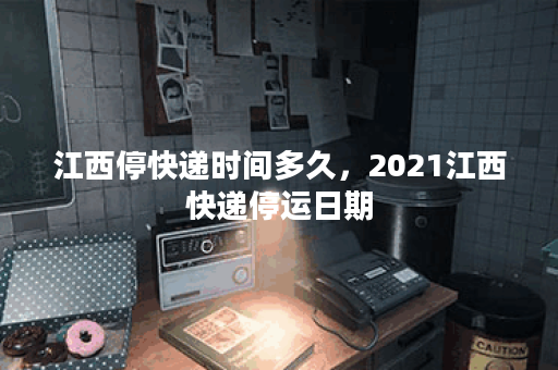 江西停快递时间多久，2021江西快递停运日期