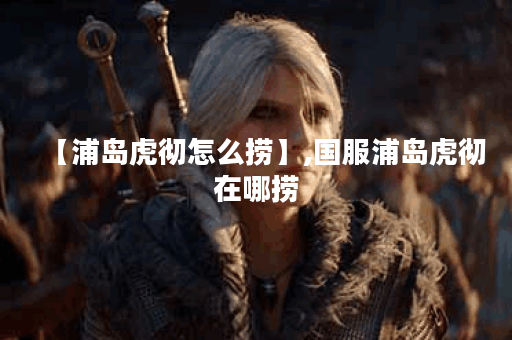 【浦岛虎彻怎么捞】,国服浦岛虎彻在哪捞