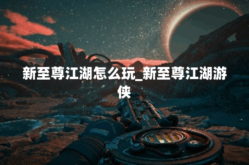 新至尊江湖怎么玩_新至尊江湖游侠