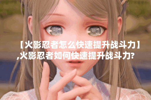 【火影忍者怎么快速提升战斗力】,火影忍者如何快速提升战斗力?